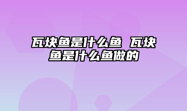瓦块鱼是什么鱼 瓦块鱼是什么鱼做的