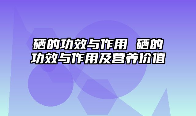 硒的功效与作用 硒的功效与作用及营养价值