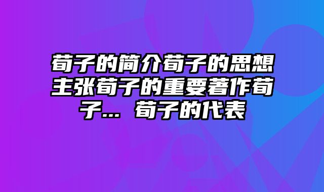荀子的简介荀子的思想主张荀子的重要著作荀子... 荀子的代表