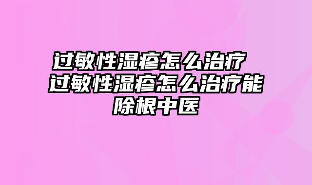 过敏性湿疹怎么治疗 过敏性湿疹怎么治疗能除根中医