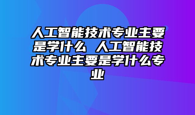 人工智能技术专业主要是学什么 人工智能技术专业主要是学什么专业