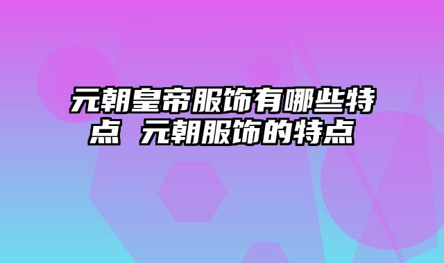 元朝皇帝服饰有哪些特点 元朝服饰的特点