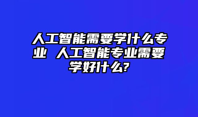 人工智能需要学什么专业 人工智能专业需要学好什么?