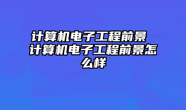 计算机电子工程前景 计算机电子工程前景怎么样