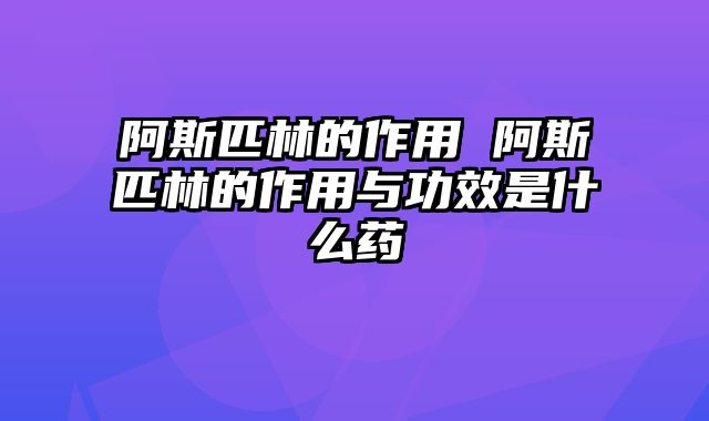 阿斯匹林的作用 阿斯匹林的作用与功效是什么药