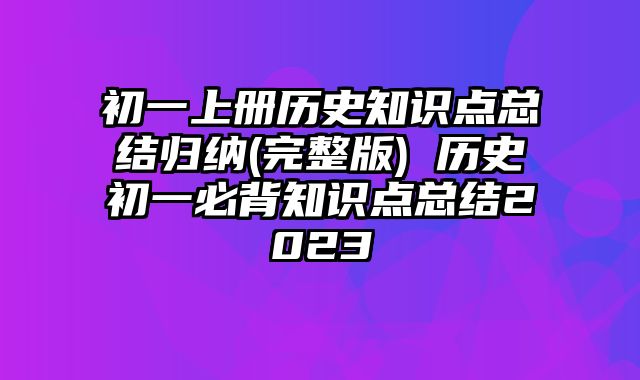 初一上册历史知识点总结归纳(完整版) 历史初一必背知识点总结2023
