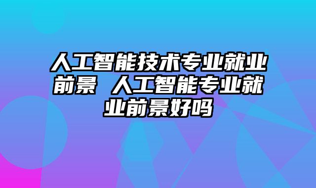 人工智能技术专业就业前景 人工智能专业就业前景好吗