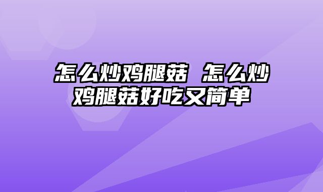 怎么炒鸡腿菇 怎么炒鸡腿菇好吃又简单