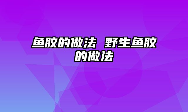 鱼胶的做法 野生鱼胶的做法