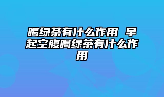 喝绿茶有什么作用 早起空腹喝绿茶有什么作用