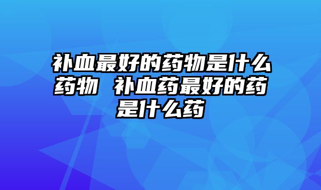 补血最好的药物是什么药物 补血药最好的药是什么药