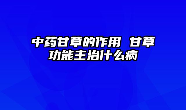 中药甘草的作用 甘草功能主治什么病