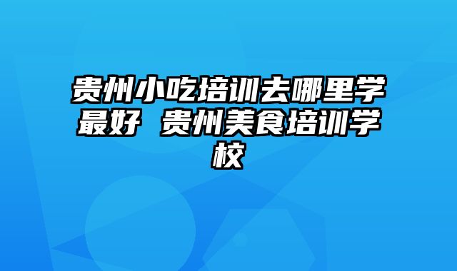 贵州小吃培训去哪里学最好 贵州美食培训学校