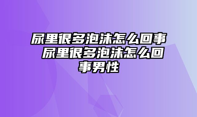 尿里很多泡沫怎么回事 尿里很多泡沫怎么回事男性