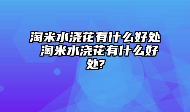 淘米水浇花有什么好处 淘米水浇花有什么好处?