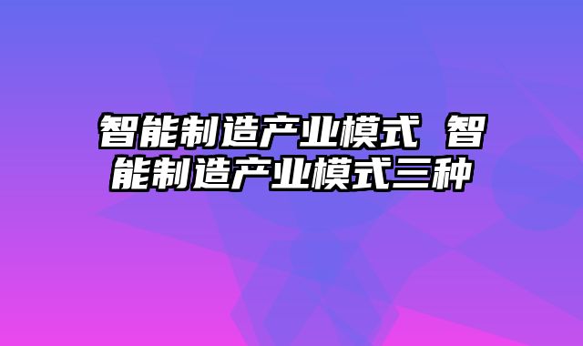 智能制造产业模式 智能制造产业模式三种