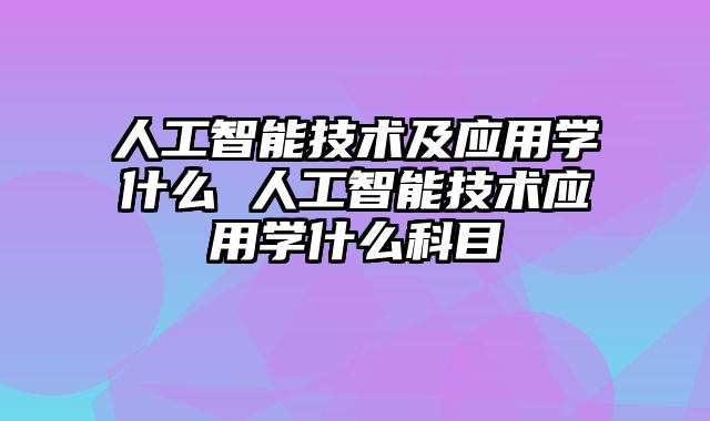 人工智能技术及应用学什么 人工智能技术应用学什么科目