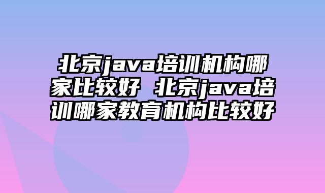 北京java培训机构哪家比较好 北京java培训哪家教育机构比较好