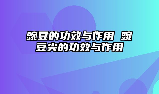 豌豆的功效与作用 豌豆尖的功效与作用