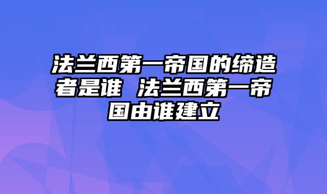 法兰西第一帝国的缔造者是谁 法兰西第一帝国由谁建立