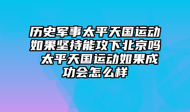 历史军事太平天国运动如果坚持能攻下北京吗 太平天国运动如果成功会怎么样