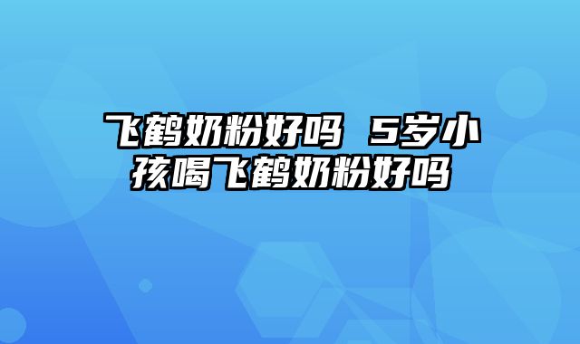 飞鹤奶粉好吗 5岁小孩喝飞鹤奶粉好吗