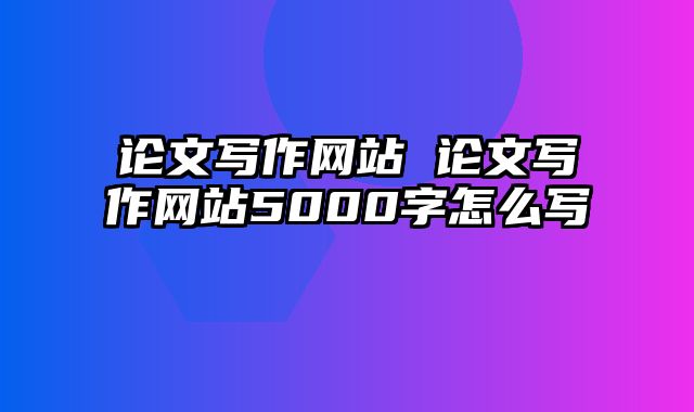 论文写作网站 论文写作网站5000字怎么写