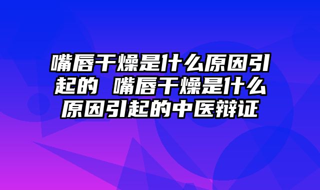 嘴唇干燥是什么原因引起的 嘴唇干燥是什么原因引起的中医辩证