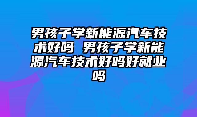 男孩子学新能源汽车技术好吗 男孩子学新能源汽车技术好吗好就业吗