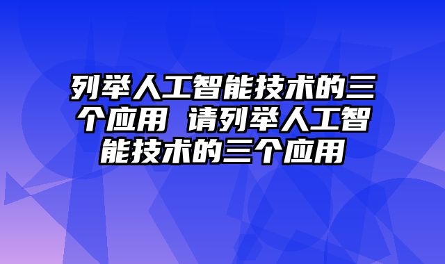 列举人工智能技术的三个应用 请列举人工智能技术的三个应用