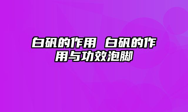 白矾的作用 白矾的作用与功效泡脚