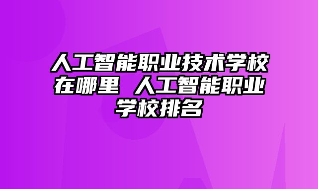 人工智能职业技术学校在哪里 人工智能职业学校排名