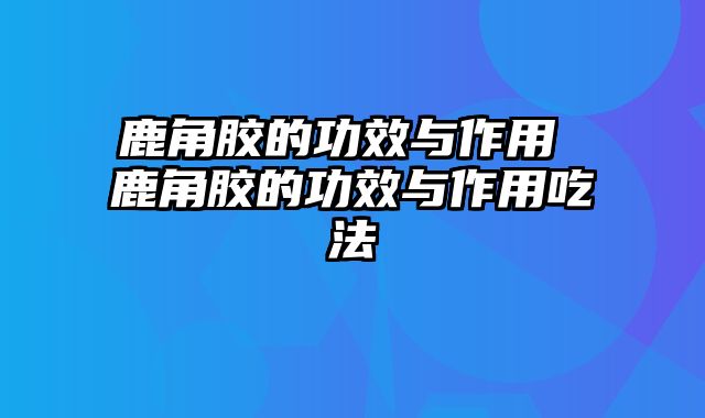 鹿角胶的功效与作用 鹿角胶的功效与作用吃法
