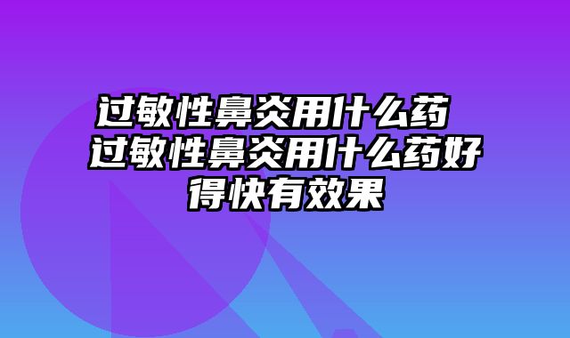 过敏性鼻炎用什么药 过敏性鼻炎用什么药好得快有效果