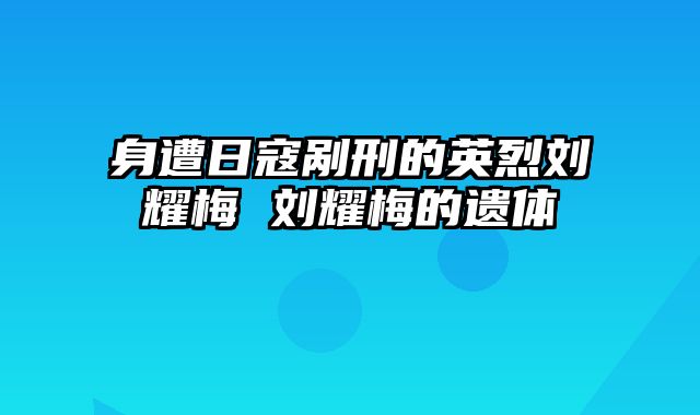 身遭日寇剐刑的英烈刘耀梅 刘耀梅的遗体