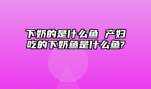 下奶的是什么鱼 产妇吃的下奶鱼是什么鱼?