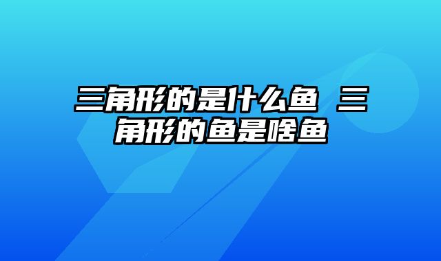 三角形的是什么鱼 三角形的鱼是啥鱼