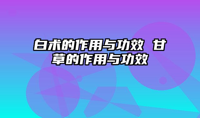 白术的作用与功效 甘草的作用与功效
