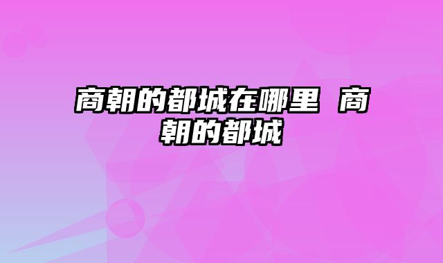 商朝的都城在哪里 商朝的都城