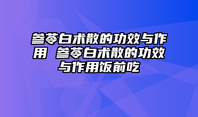 参苓白术散的功效与作用 参苓白术散的功效与作用饭前吃