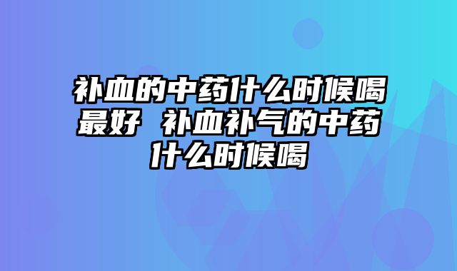 补血的中药什么时候喝最好 补血补气的中药什么时候喝