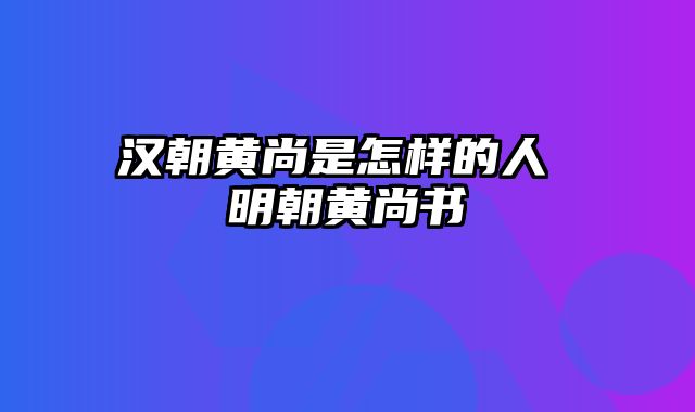 汉朝黄尚是怎样的人 明朝黄尚书