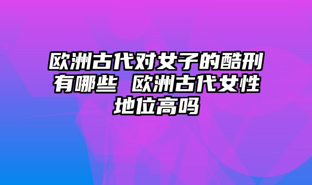 欧洲古代对女子的酷刑有哪些 欧洲古代女性地位高吗