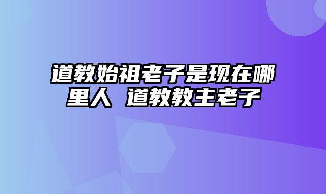 道教始祖老子是现在哪里人 道教教主老子