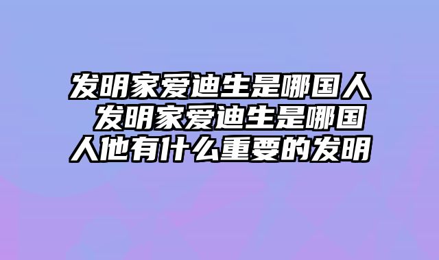 发明家爱迪生是哪国人 发明家爱迪生是哪国人他有什么重要的发明