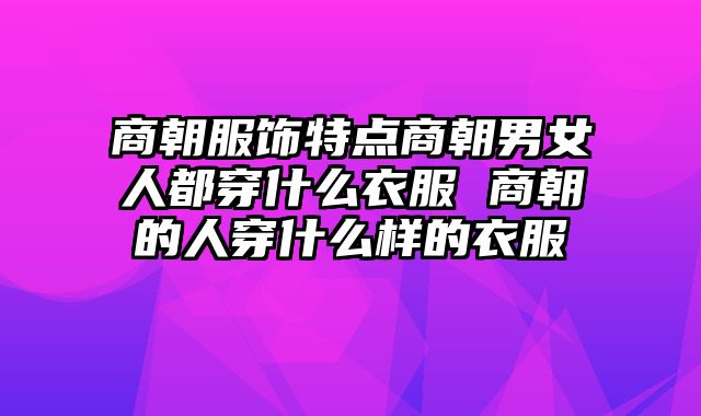 商朝服饰特点商朝男女人都穿什么衣服 商朝的人穿什么样的衣服