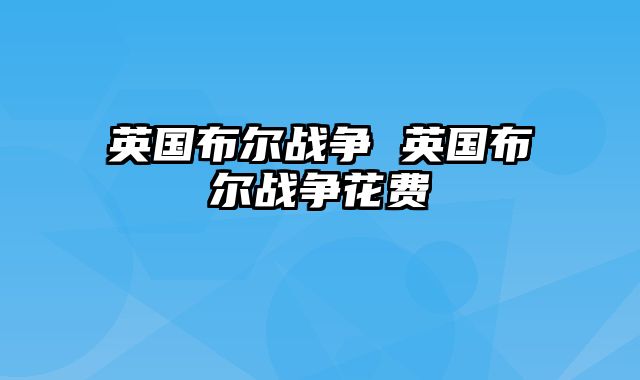 英国布尔战争 英国布尔战争花费