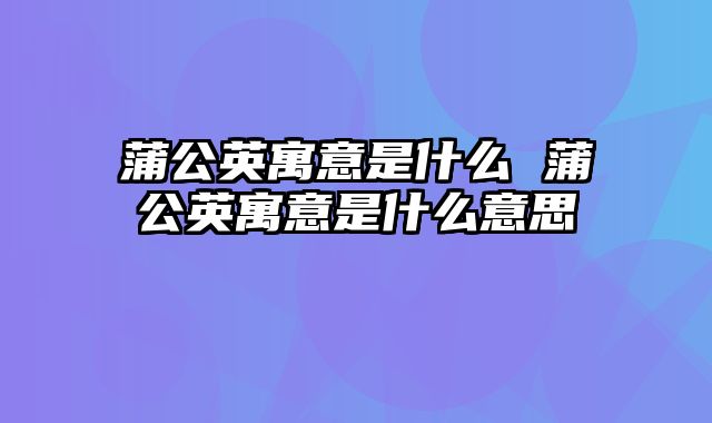 蒲公英寓意是什么 蒲公英寓意是什么意思