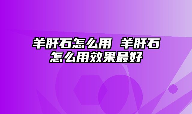 羊肝石怎么用 羊肝石怎么用效果最好