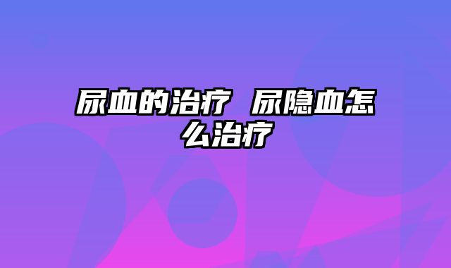 尿血的治疗 尿隐血怎么治疗